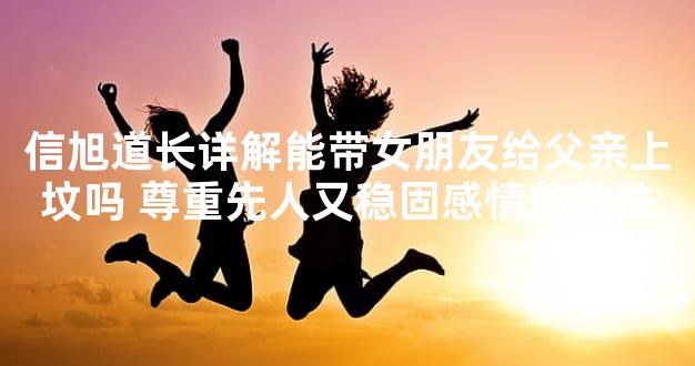 信旭道长详解能带女朋友给父亲上坟吗 尊重先人又稳固感情的做